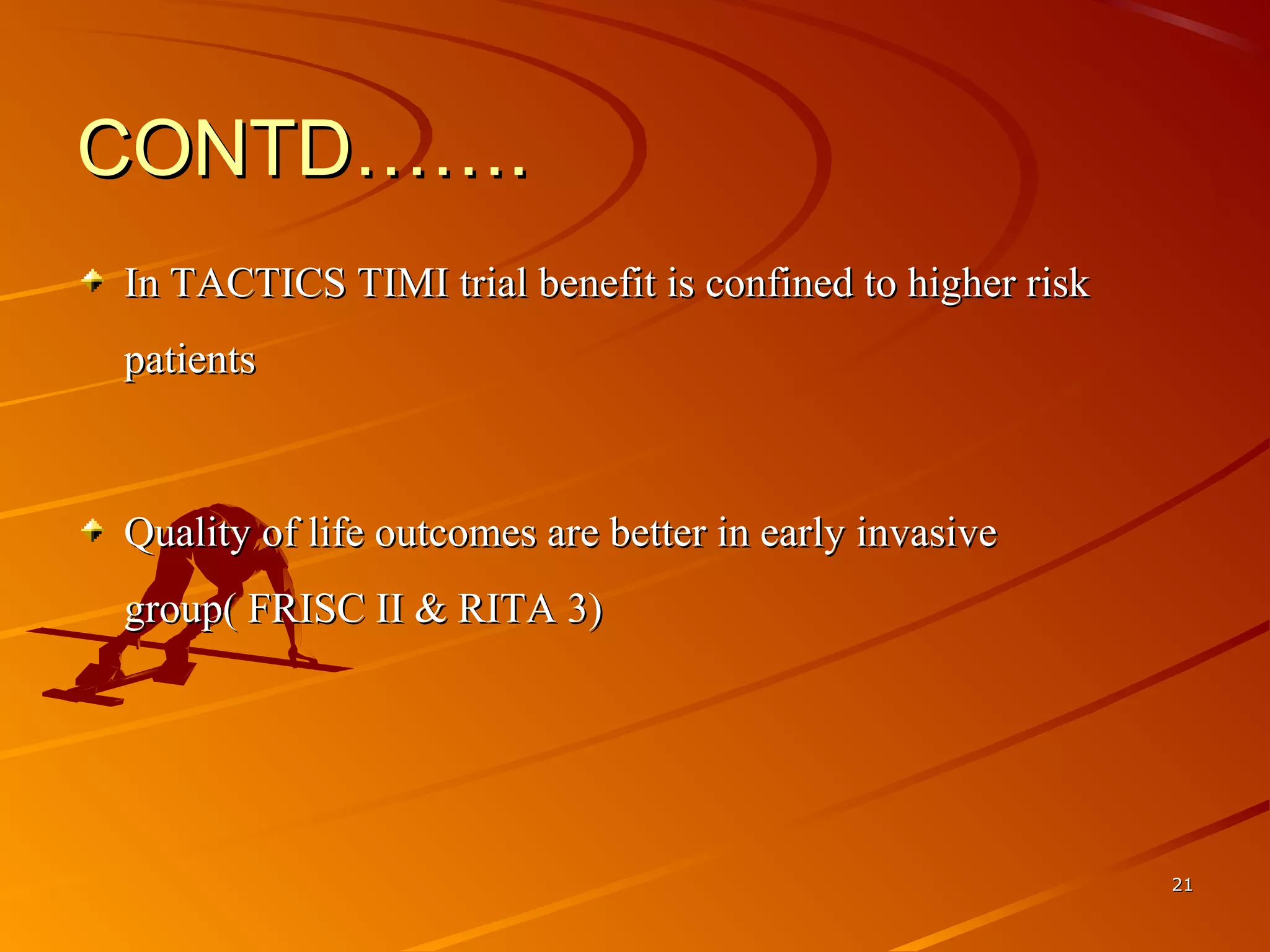 CONTD…….CONTD…….
In TACTICS TIMI trial benefit is confined to higher risk In TACTICS TIMI trial benefit is confined to higher risk 
patientspatients
Quality of life outcomes are better in early invasive Quality of life outcomes are better in early invasive 
group( FRISC II & RITA 3)group( FRISC II & RITA 3)
2121
 