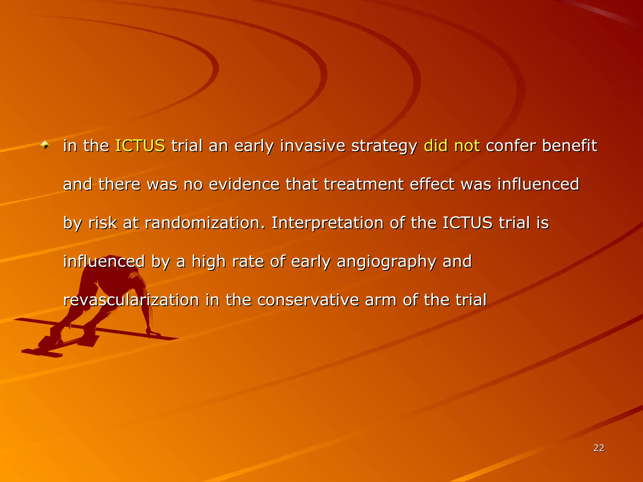 in thein the ICTUSICTUS trial an early invasive strategytrial an early invasive strategy did notdid not confer benefitconfer benefit
and there was no evidence that treatment effect was influencedand there was no evidence that treatment effect was influenced
by risk at randomization. Interpretation of the ICTUS trial isby risk at randomization. Interpretation of the ICTUS trial is
influenced by a high rate of early angiography andinfluenced by a high rate of early angiography and
revascularization in the conservative arm of the trialrevascularization in the conservative arm of the trial
2222
 