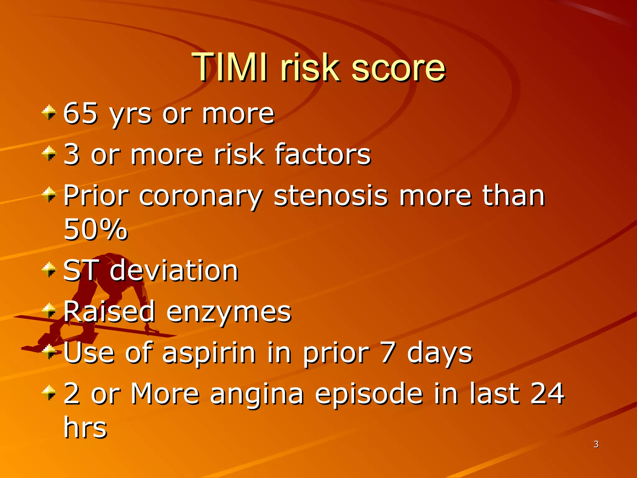 TIMI risk scoreTIMI risk score
33
65 yrs or more65 yrs or more
3 or more risk factors3 or more risk factors
Prior coronary stenosis more thanPrior coronary stenosis more than
50%50%
ST deviationST deviation
Raised enzymesRaised enzymes
Use of aspirin in prior 7 daysUse of aspirin in prior 7 days
2 or More angina episode in last 242 or More angina episode in last 24
hrshrs
 