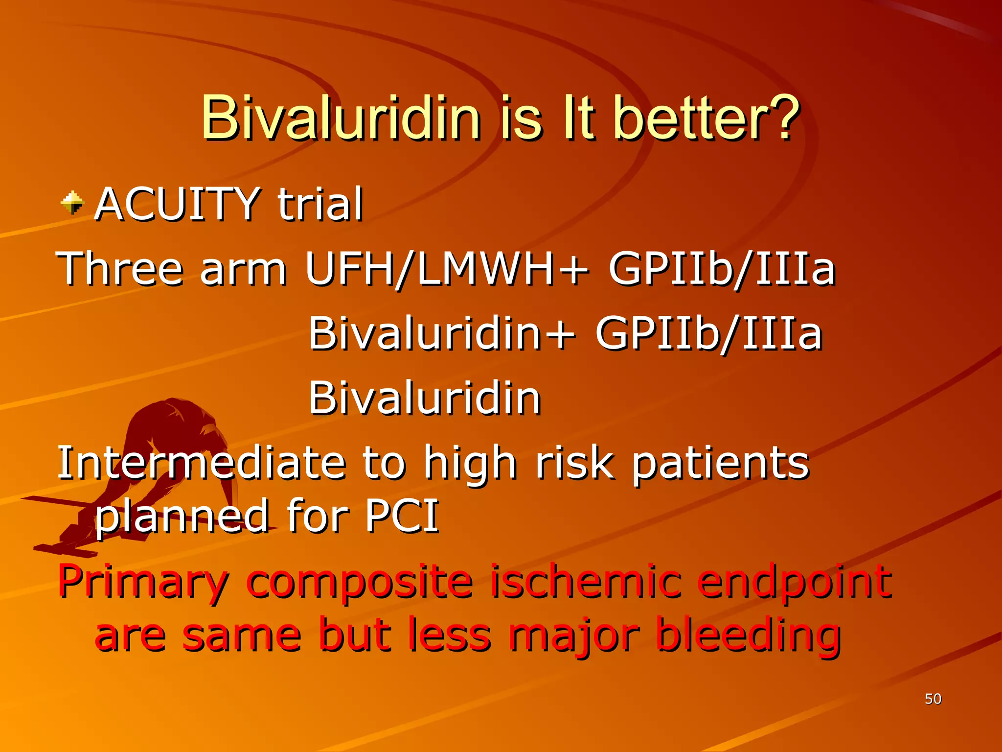 Bivaluridin is It better?Bivaluridin is It better?
ACUITY trialACUITY trial
Three arm UFH/LMWH+ GPIIb/IIIaThree arm UFH/LMWH+ GPIIb/IIIa
Bivaluridin+ GPIIb/IIIaBivaluridin+ GPIIb/IIIa
BivaluridinBivaluridin
Intermediate to high risk patientsIntermediate to high risk patients
planned for PCIplanned for PCI
Primary composite ischemic endpointPrimary composite ischemic endpoint
are same but less major bleedingare same but less major bleeding
5050
 