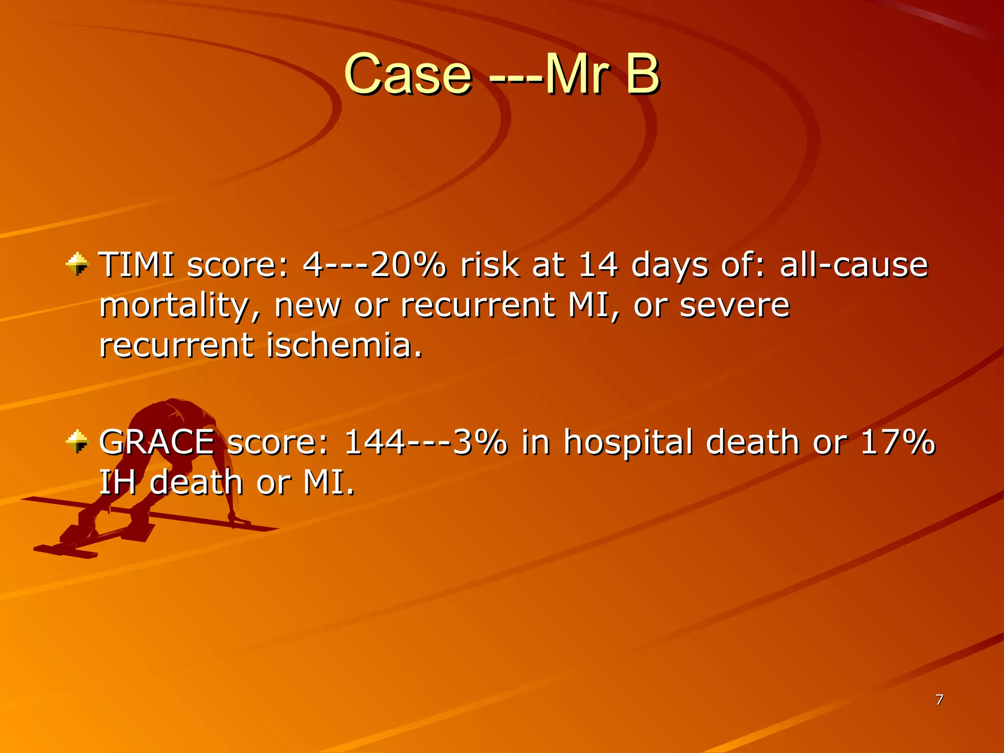 77
Case ---Mr BCase ---Mr B
TIMI score: 4---20% risk at 14 days of: all-causeTIMI score: 4---20% risk at 14 days of: all-cause
mortality, new or recurrent MI, or severemortality, new or recurrent MI, or severe
recurrent ischemia.recurrent ischemia.
GRACE score: 144---3% in hospital death or 17%GRACE score: 144---3% in hospital death or 17%
IH death or MI.IH death or MI.
 