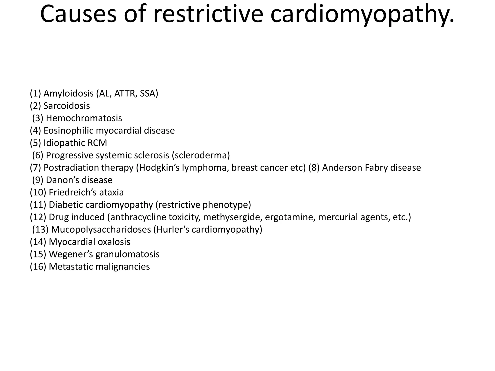 Causes of restrictive cardiomyopathy.
(1) Amyloidosis (AL, ATTR, SSA)
(2) Sarcoidosis
(3) Hemochromatosis
(4) Eosinophilic myocardial disease
(5) Idiopathic RCM
(6) Progressive systemic sclerosis (scleroderma)
(7) Postradiation therapy (Hodgkin’s lymphoma, breast cancer etc) (8) Anderson Fabry disease
(9) Danon’s disease
(10) Friedreich’s ataxia
(11) Diabetic cardiomyopathy (restrictive phenotype)
(12) Drug induced (anthracycline toxicity, methysergide, ergotamine, mercurial agents, etc.)
(13) Mucopolysaccharidoses (Hurler’s cardiomyopathy)
(14) Myocardial oxalosis
(15) Wegener’s granulomatosis
(16) Metastatic malignancies
 