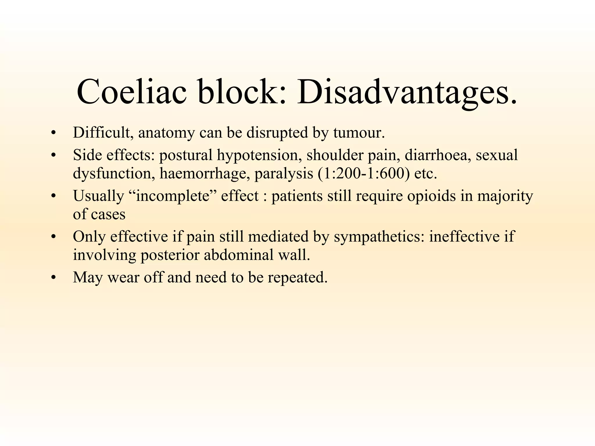 Coeliac block: Disadvantages. Difficult, anatomy can be disrupted by tumour. Side effects: postural hypotension, shoulder pain, diarrhoea, sexual dysfunction, haemorrhage, paralysis (1:200-1:600) etc. Usually “incomplete” effect : patients still require opioids in majority of cases Only effective if pain still mediated by sympathetics: ineffective if involving posterior abdominal wall. May wear off and need to be repeated. 