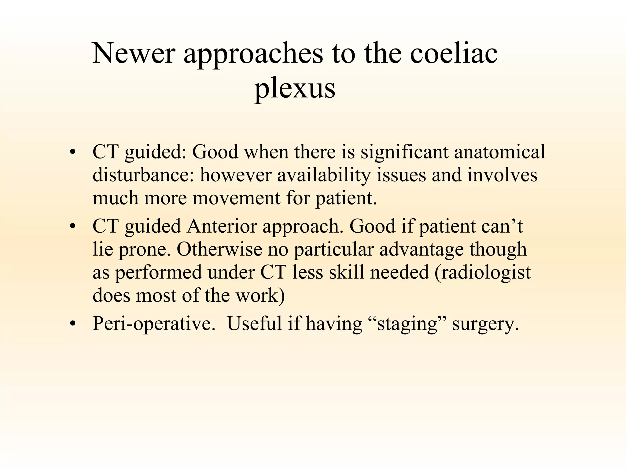 Newer approaches to the coeliac plexus CT guided: Good when there is significant anatomical disturbance: however availability issues and involves much more movement for patient. CT guided Anterior approach. Good if patient can’t lie prone. Otherwise no particular advantage though as performed under CT less skill needed (radiologist does most of the work) Peri-operative.  Useful if having “staging” surgery. 