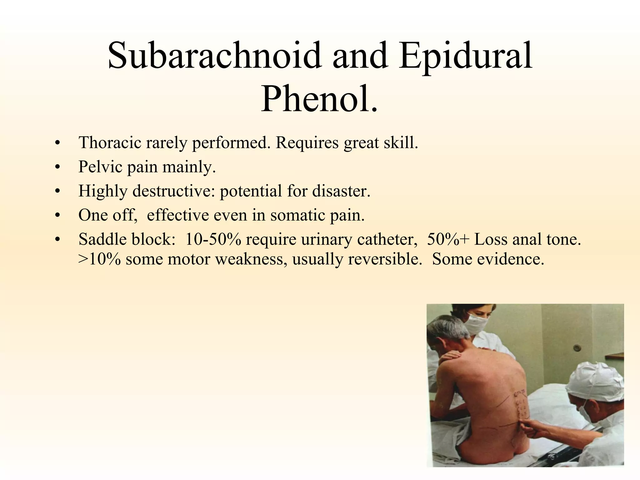 Subarachnoid and Epidural Phenol. Thoracic rarely performed. Requires great skill. Pelvic pain mainly. Highly destructive: potential for disaster. One off,  effective even in somatic pain. Saddle block:  10-50% require urinary catheter,  50%+ Loss anal tone. >10% some motor weakness, usually reversible.  Some evidence. 