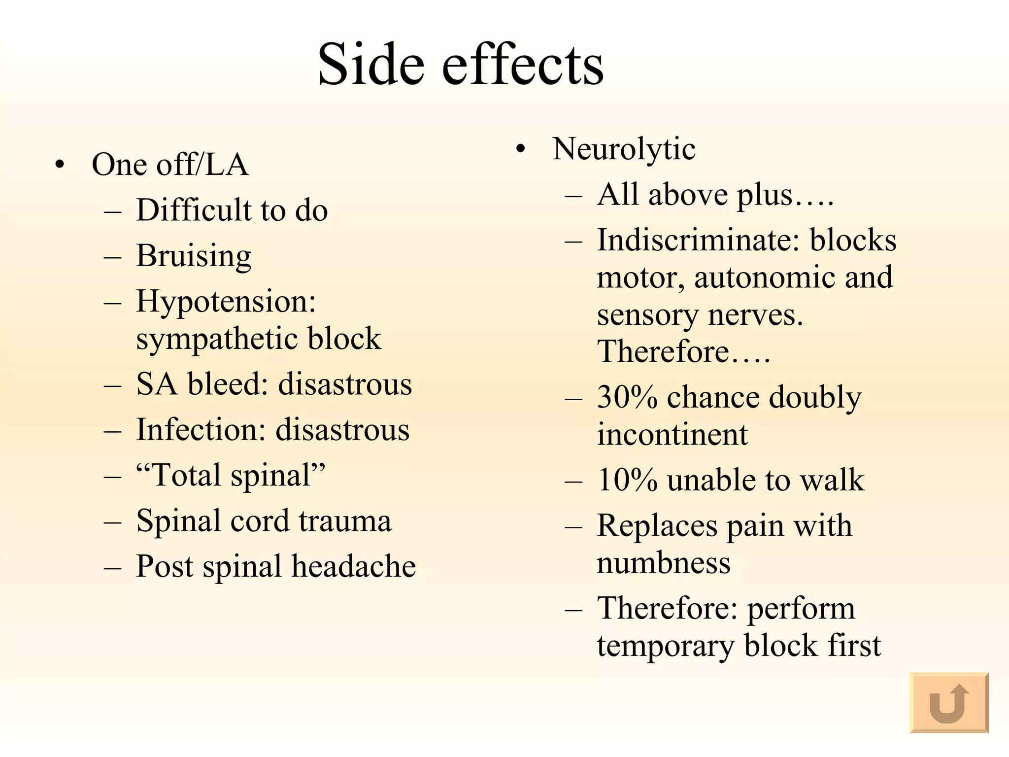 Side effects One off/LA Difficult to do Bruising Hypotension: sympathetic block SA bleed: disastrous Infection: disastrous “ Total spinal” Spinal cord trauma Post spinal headache Neurolytic All above plus…. Indiscriminate: blocks motor, autonomic and sensory nerves. Therefore…. 30% chance doubly incontinent 10% unable to walk Replaces pain with numbness Therefore: perform temporary block first 