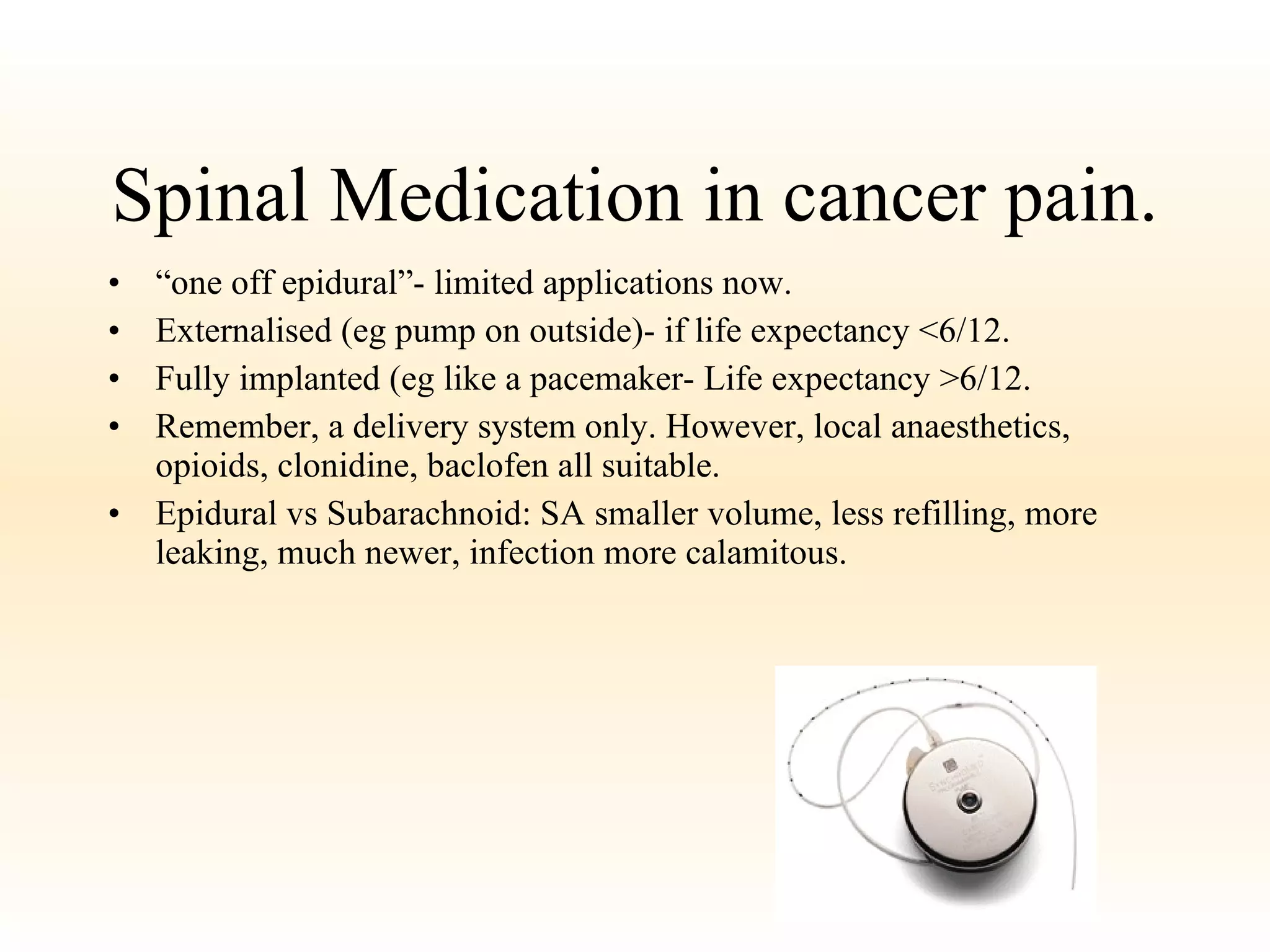 Spinal Medication in cancer pain. “ one off epidural”- limited applications now. Externalised (eg pump on outside)- if life expectancy <6/12.  Fully implanted (eg like a pacemaker- Life expectancy >6/12. Remember, a delivery system only. However, local anaesthetics, opioids, clonidine, baclofen all suitable. Epidural vs Subarachnoid: SA smaller volume, less refilling, more leaking, much newer, infection more calamitous.  