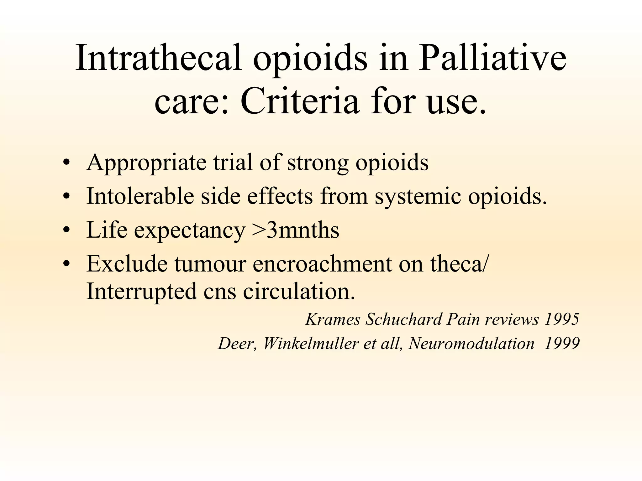 Intrathecal opioids in Palliative care: Criteria for use. Appropriate trial of strong opioids Intolerable side effects from systemic opioids. Life expectancy >3mnths Exclude tumour encroachment on theca/ Interrupted cns circulation. Krames Schuchard Pain reviews 1995 Deer, Winkelmuller et all, Neuromodulation  1999 