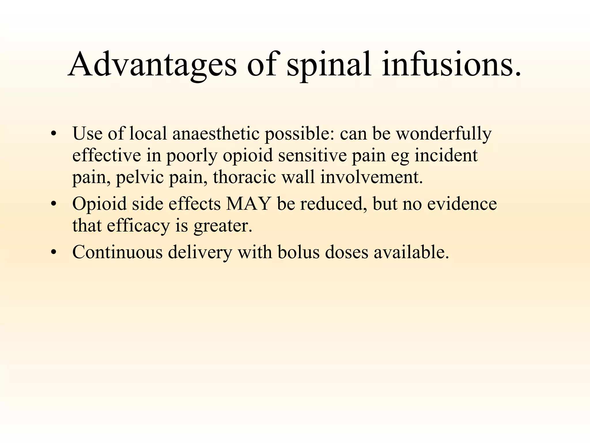 Advantages of spinal infusions. Use of local anaesthetic possible: can be wonderfully effective in poorly opioid sensitive pain eg incident pain, pelvic pain, thoracic wall involvement. Opioid side effects MAY be reduced, but no evidence that efficacy is greater. Continuous delivery with bolus doses available. 