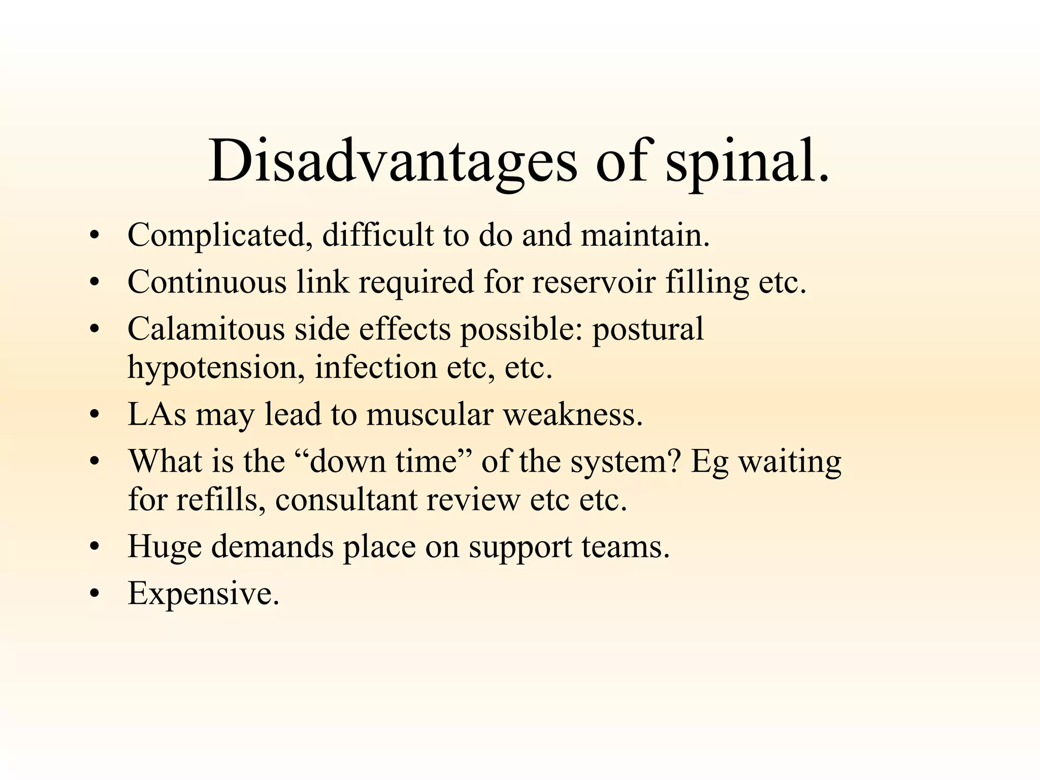 Disadvantages of spinal. Complicated, difficult to do and maintain. Continuous link required for reservoir filling etc. Calamitous side effects possible: postural hypotension, infection etc, etc.  LAs may lead to muscular weakness. What is the “down time” of the system? Eg waiting for refills, consultant review etc etc. Huge demands place on support teams. Expensive. 