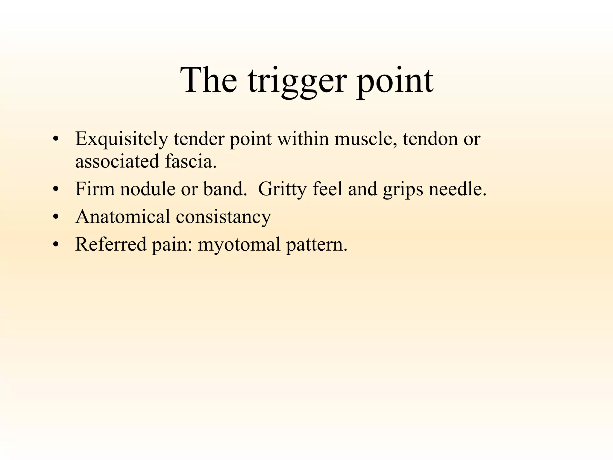 The trigger point Exquisitely tender point within muscle, tendon or associated fascia. Firm nodule or band.  Gritty feel and grips needle. Anatomical consistancy Referred pain: myotomal pattern. 