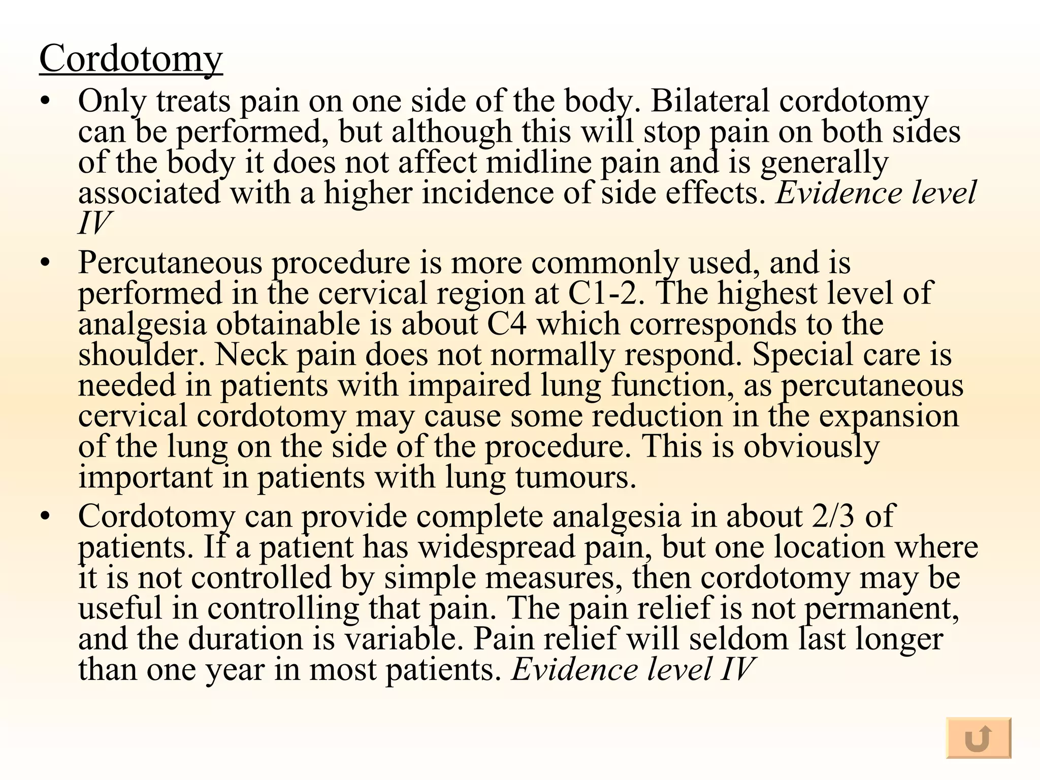 Cordotomy Only treats pain on one side of the body. Bilateral cordotomy can be performed, but although this will stop pain on both sides of the body it does not affect midline pain and is generally associated with a higher incidence of side effects.  Evidence level IV Percutaneous procedure is more commonly used, and is performed in the cervical region at C1-2. The highest level of analgesia obtainable is about C4 which corresponds to the shoulder. Neck pain does not normally respond. Special care is needed in patients with impaired lung function, as percutaneous cervical cordotomy may cause some reduction in the expansion of the lung on the side of the procedure. This is obviously important in patients with lung tumours. Cordotomy can provide complete analgesia in about 2/3 of patients. If a patient has widespread pain, but one location where it is not controlled by simple measures, then cordotomy may be useful in controlling that pain. The pain relief is not permanent, and the duration is variable. Pain relief will seldom last longer than one year in most patients.  Evidence level IV 