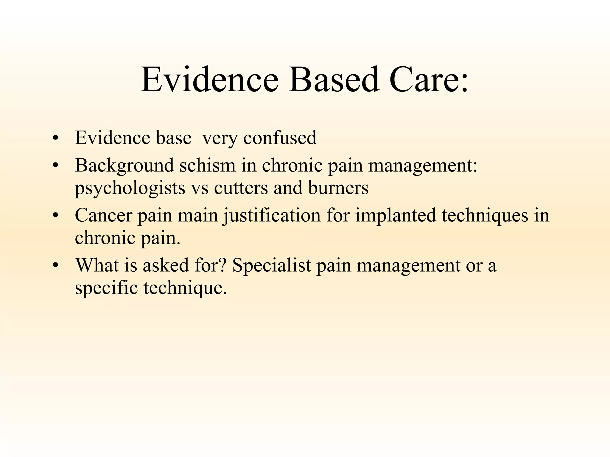Evidence Based Care: Evidence base  very confused Background schism in chronic pain management: psychologists vs cutters and burners Cancer pain main justification for implanted techniques in chronic pain. What is asked for? Specialist pain management or a specific technique. 