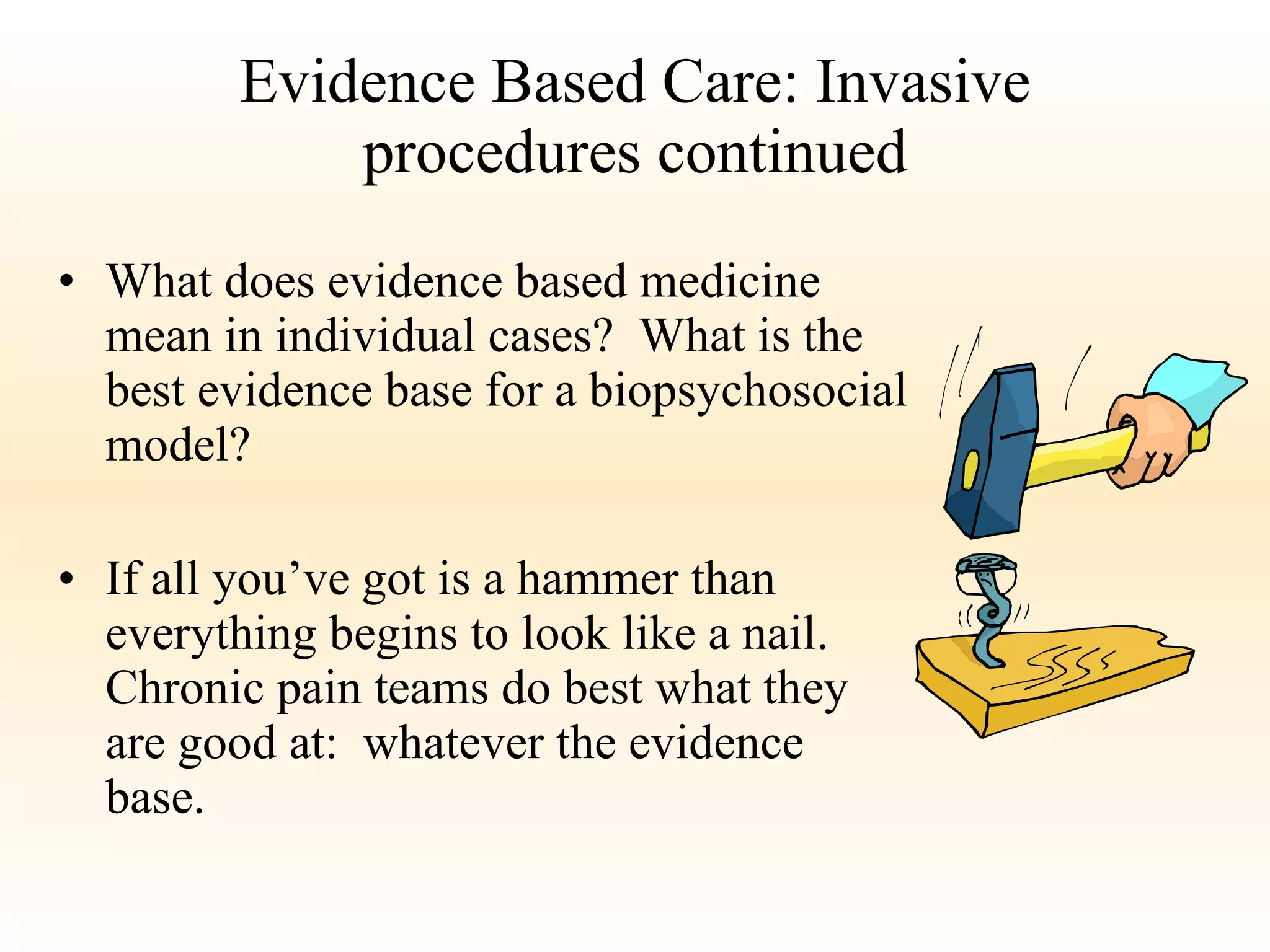 Evidence Based Care: Invasive procedures continued What does evidence based medicine mean in individual cases?  What is the best evidence base for a biopsychosocial model? If all you’ve got is a hammer than everything begins to look like a nail.  Chronic pain teams do best what they are good at:  whatever the evidence base. 