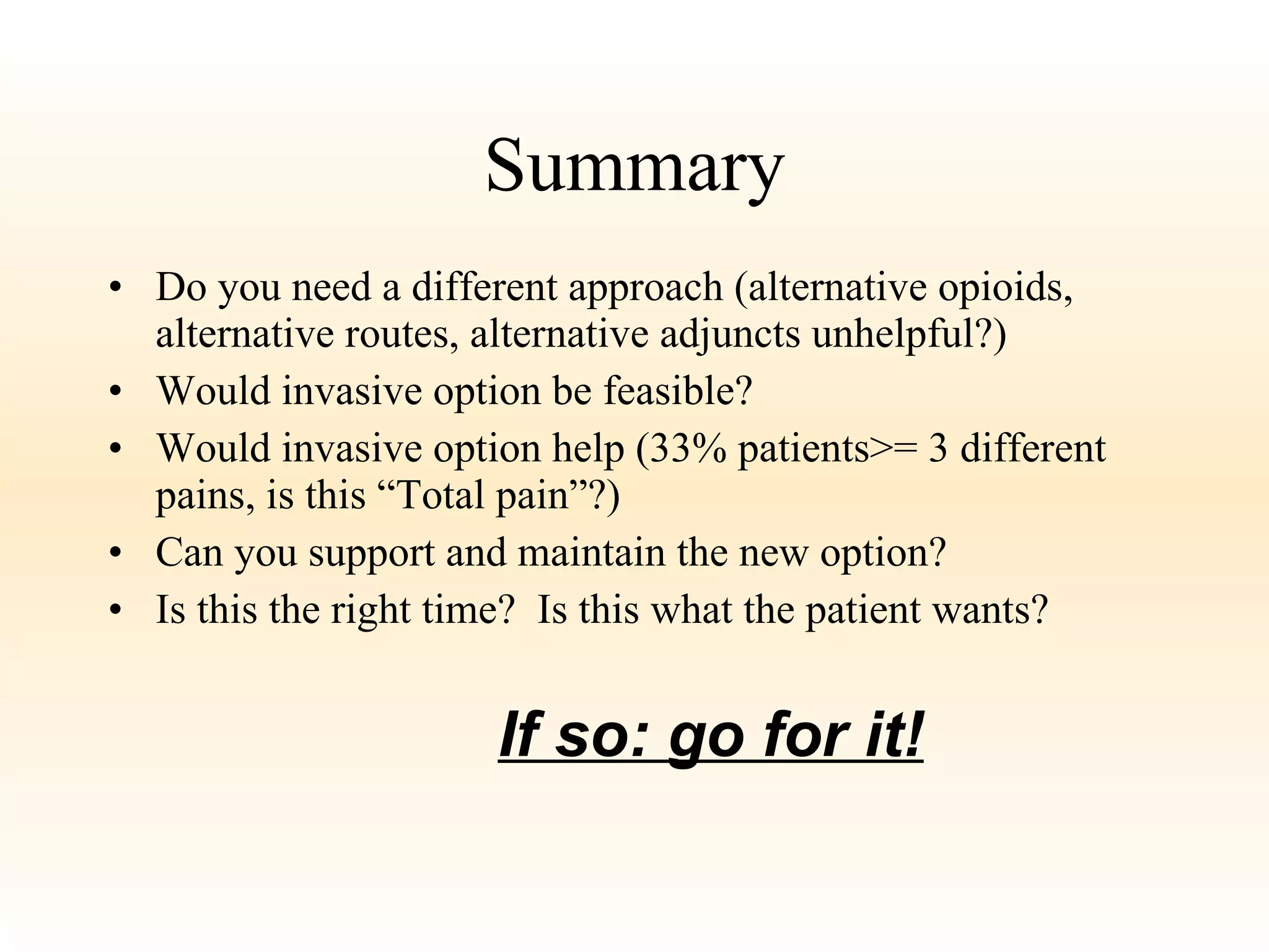 Summary Do you need a different approach (alternative opioids, alternative routes, alternative adjuncts unhelpful?) Would invasive option be feasible? Would invasive option help (33% patients>= 3 different pains, is this “Total pain”?) Can you support and maintain the new option? Is this the right time?  Is this what the patient wants? If so: go for it! 