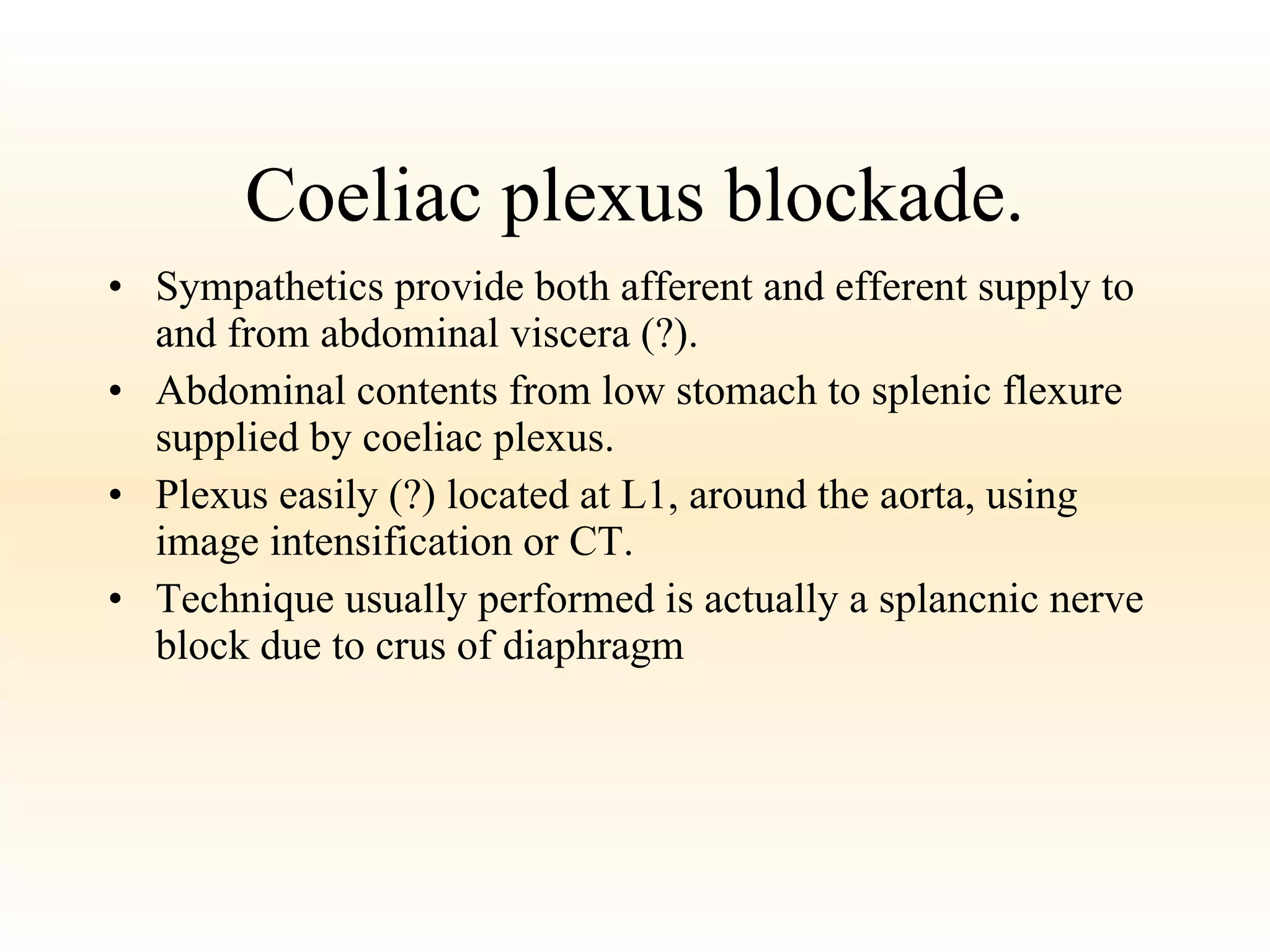 Coeliac plexus blockade. Sympathetics provide both afferent and efferent supply to and from abdominal viscera (?). Abdominal contents from low stomach to splenic flexure supplied by coeliac plexus. Plexus easily (?) located at L1, around the aorta, using image intensification or CT. Technique usually performed is actually a splancnic nerve block due to crus of diaphragm 