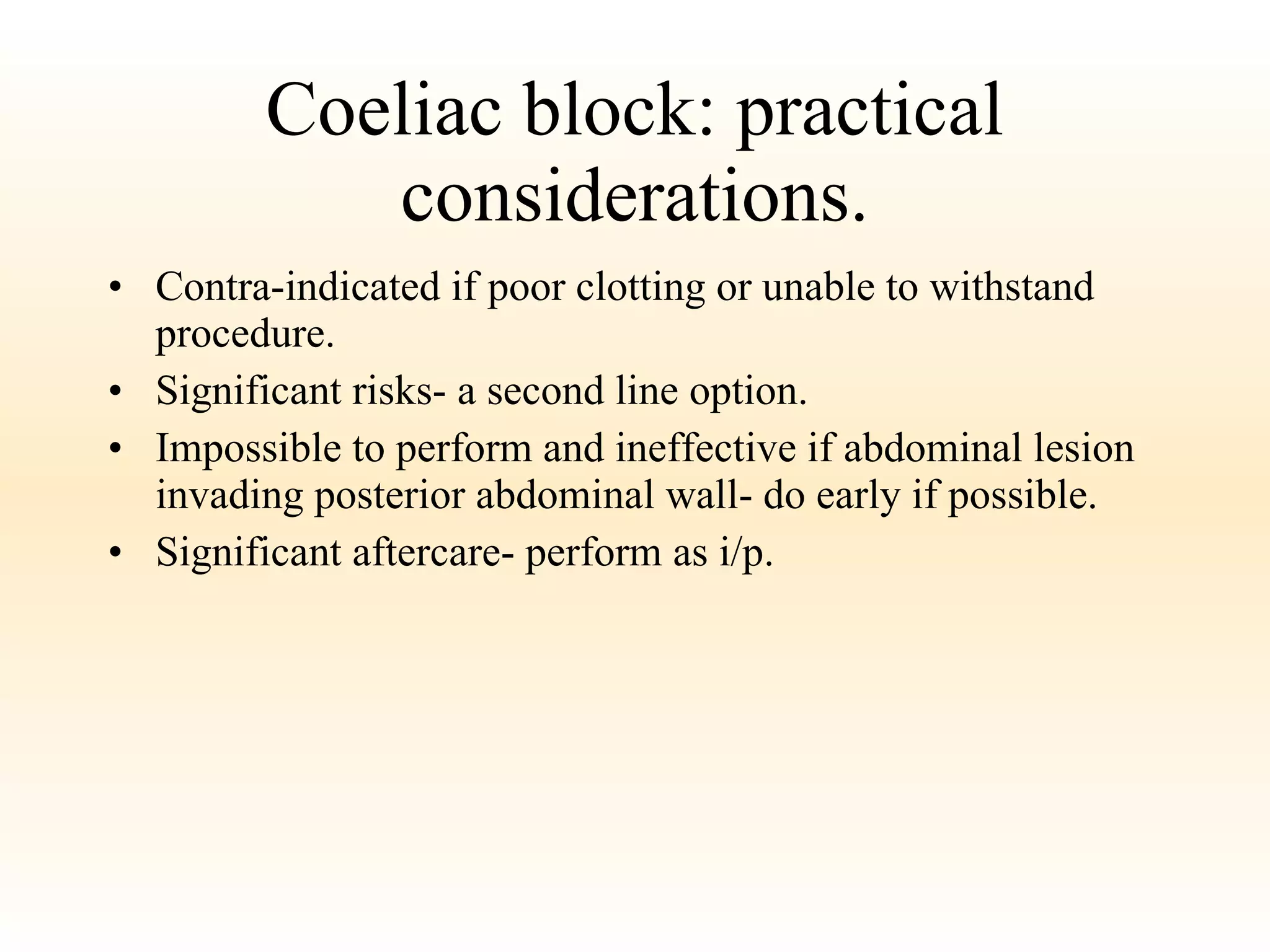 Coeliac block: practical considerations. Contra-indicated if poor clotting or unable to withstand procedure. Significant risks- a second line option. Impossible to perform and ineffective if abdominal lesion invading posterior abdominal wall- do early if possible. Significant aftercare- perform as i/p. 