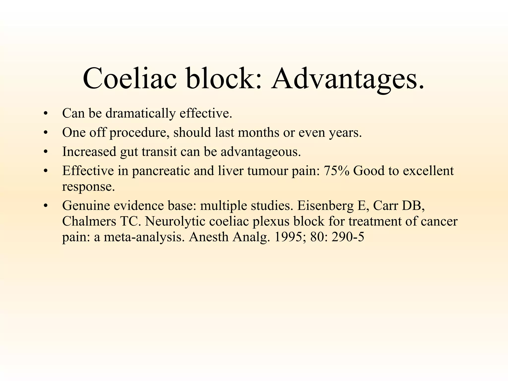Coeliac block: Advantages. Can be dramatically effective. One off procedure, should last months or even years. Increased gut transit can be advantageous. Effective in pancreatic and liver tumour pain: 75% Good to excellent response. Genuine evidence base: multiple studies. Eisenberg E, Carr DB, Chalmers TC. Neurolytic coeliac plexus block for treatment of cancer pain: a meta-analysis. Anesth Analg. 1995; 80: 290-5 