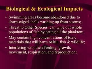 Biological & Ecological Impacts Swimming areas become abandoned due to sharp-edged shells washing up from storms; Threat to Other Species: can wipe out whole populations of fish by eating all the plankton; May contain high concentrations of toxic materials that will harm or kill fish & wildlife; Interfering with their feeding, growth, movement, respiration, and reproduction; 