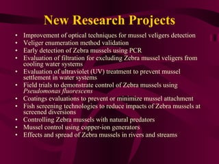 New Research Projects Improvement of optical techniques for mussel veligers detection Veliger enumeration method validation Early detection of Zebra mussels using PCR Evaluation of filtration for excluding Zebra mussel veligers from cooling water systems Evaluation of ultraviolet (UV) treatment to prevent mussel settlement in water systems Field trials to demonstrate control of Zebra mussels using  Pseudomonas fluorescens Coatings evaluations to prevent or minimize mussel attachment Fish screening technologies to reduce impacts of Zebra mussels at screened diversions Controlling Zebra mussels with natural predators Mussel control using copper-ion generators Effects and spread of Zebra mussels in rivers and streams 