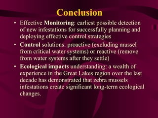 Conclusion Effective  Monitoring : earliest possible detection of new infestations for successfully planning and deploying effective control strategies  Control  solutions: proactive (excluding mussel from critical water systems) or reactive (remove from water systems after they settle) Ecological impacts  understanding: a wealth of experience in the Great Lakes region over the last decade has demonstrated that zebra mussels infestations create significant long-term ecological changes. 