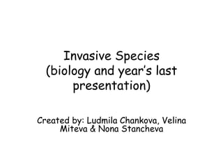 Invasive Species (biology and year’s last presentation) Created by: Ludmila Chankova, Velina Miteva & Nona Stancheva 