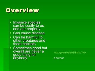 Overview Invasive species can be costly to us and our property Can cause disease Can be harmful to other creatures and there habitats Sometimes good but overall are never a good thing for anybody http://youtu.be/eOElBMVzYNw 0:00-2:05 