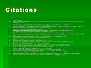Citations Citation Sources  Chris. “5 worst invasive species”.  http://www.environmentalgraffiti.com/offbeat-news/the-5-worst-invasive-species-in-the-world/463 . November 20,  2011. “ Invasive Plants”. The United states National Arboretum.  www.usna.usda.gov . December 4. 2009.  http:// www.usna.usda.gov/Gardens/invasives.html   .  November 19, 2011.  Princeton University. "Do not harm invasive species that pollinate, study warns."  ScienceDaily , 16 Nov. 2011. Web. 27 Nov. 2011.  http://www.sciencedaily.com/releases/2011/11/111116104514.htm  . Robert Hilton. “ Two Invasive Insect Species from Asia: The Asian Tiger Mosquito and The Asian Longhorn Beetle”.  www.proquest.com . December 2000.  http:// www.csa.com/discoveryguides/insect/overview.php  . November 27, 2011. Tara Ramroop. “Invasive Species”.  www.Nationalgeographic.com . Educational.Nationalgeographic.com.  http://education.nationalgeographic.com/education/encyclopedia/invasive-species/?ar_a =4&amp;ar_r=1#page=1  . November 17, 2011. United States Environmental protection Agency. EPA. September 29, 2011. November 17. 2011.  http://water.epa.gov/type/oceb/habitat/invasive_species_index.cfm .  Citation of Pictures Cheryl Moorehead. “Alainthus Altissima”. Photograph.  www.Flickr.com  .  http://www.flickr.com/photos/maximillian_millipede/1297310797/sizes/o/in/photostream/ . November 27, 2011. Michelle Manii . “Nutria”. Photograph.  www.Flickr.com . Iamustique.  http://www.flickr.com/photos/11815777@N07/5979344635/sizes/o/in/photostream/  . November 27, 2011. R. Anson Eaglin. “Asian Long horned Beetle”. Photograph.  www.Flickr.com . Usda.gov. July 23, 2009.  http://www.flickr.com/photos/usdagov/4878925300/ . November 27, 2011. Smccan. “ Asian tiger misquito”. Photograph.  www.Flickr.com . Smccan.  http://www.flickr.com/photos/deadmike/170729124/sizes/z/in/photostream/ . November 27, 2011. The Greenmiles. “English Ivy in Arlington”. Photograph.  www.Flickr.com . The Greenmiles.  http://www.flickr.com/photos/7856240@N05/5195068381/sizes/l/in/photostream/ . November 27, 2011. The mighty Canadian Jucepig. “Seashells of the Seashore”. Photograph.  www.Flickr.com . The mighty Canadian Juicepig.  http://www.flickr.com/photos/juicepig/2150744572/sizes/o/in/photostream/  . November 27, 2011. 