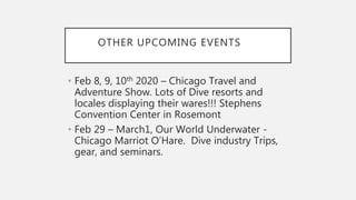 OTHER UPCOMING EVENTS
• Feb 8, 9, 10th 2020 – Chicago Travel and
Adventure Show. Lots of Dive resorts and
locales displaying their wares!!! Stephens
Convention Center in Rosemont
• Feb 29 – March1, Our World Underwater -
Chicago Marriot O’Hare. Dive industry Trips,
gear, and seminars.
 