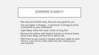 COOKING CLASS!!!!
• Not only are Lionfish tasty, they are very good for you
• The are higher in Omega – 3 and lower in Omega 6 which
is beneficial to your cholesteral
• Light flakey white fish meat, similar to Hog Fish.
• Remove the splines with Kitchen Scissors or trauma shears,
throw them away, and the fish is safe to eat.
• Fillet them as you would a snapper and your ready to cook.
There is a ton of You Tube videos for this. Choose your
own favorite!
 