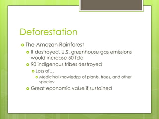 Deforestation
 The   Amazon Rainforest
    If destroyed, U.S. greenhouse gas emissions
     would increase 50 fold
    90 indigenous tribes destroyed
      Loss   of…
           Medicinal knowledge of plants, trees, and other
            species
    Great economic value if sustained
 