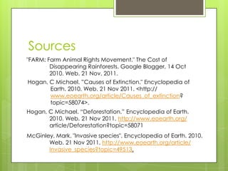 Sources
"FARM: Farm Animal Rights Movement." The Cost of
        Disappearing Rainforests. Google Blogger, 14 Oct
        2010. Web. 21 Nov. 2011.
Hogan, C Michael. ”Causes of Extinction." Encyclopedia of
       Earth. 2010. Web. 21 Nov 2011. <http://
       www.eoearth.org/article/Causes_of_extinction?
       topic=58074>.
Hogan, C Michael. “Deforestation.” Encyclopedia of Earth.
       2010. Web. 21 Nov 2011. http://www.eoearth.org/
       article/Deforestation?topic=58071
McGinley, Mark. "Invasive species". Encyclopedia of Earth. 2010.
       Web. 21 Nov 2011. http://www.eoearth.org/article/
       Invasive_species?topic=49513.
 