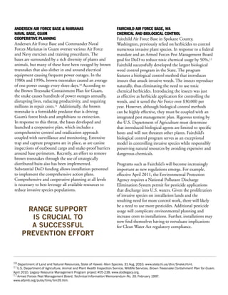 ANDERSEN AIR FORCE BASE & MARIANAS                                     FAIRCHILD AIR FORCE BASE, WA
NAVAL BASE, GUAM                                                       CHEMICAL AND BIOLOGICAL CONTROL
COOPERATIVE PLANNING                                                   Fairchild Air Force Base in Spokane County,
Andersen Air Force Base and Commander Naval                            Washington, previously relied on herbicides to control
Forces Marianas in Guam oversee various Air Force                      numerous invasive plant species. In response to a federal
and Navy exercises and training procedures. The                        mandate and an Armed Forces Pest Management Board
bases are surrounded by a rich diversity of plants and                 goal for DoD to reduce toxic chemical usage by 50%,12
animals, but many of these have been ravaged by brown                  Fairchild successfully developed the largest biological
treesnakes that also slither in and around electrical                  weed control program in the State. The program
equipment causing frequent power outages. In the                       features a biological control method that introduces
1980s and 1990s, brown treesnakes caused an average                    insects that attack invasive weeds. The insects reproduce
of one power outage every three days.10 According to                   naturally, thus eliminating the need to use toxic
the Brown Treesnake Containment Plan for Guam,                         chemical herbicides. Introducing the insects was just
the snake causes hundreds of power outages annually,                   as effective as herbicide application for controlling the
disrupting lives, reducing productivity, and requiring                 weeds, and it saved the Air Force over $30,000 per
millions in repair costs.11 Additionally, the brown                    year. However, although biological control methods
treesnake is a formidable predator that is driving                     can be highly effective, they must be coupled with an
Guam’s forest birds and amphibians to extinction.                      integrated pest management plan. Rigorous testing by
In response to this threat, the bases developed and                    the U.S. Department of Agriculture must determine
launched a cooperative plan, which includes a                          that introduced biological agents are limited to specific
comprehensive control and eradication approach                         hosts and will not threaten other plants. Fairchild’s
coupled with surveillance and monitoring. Extensive                    biological control program serves as an exceptional
trap and capture programs are in place, as are canine                  model in controlling invasive species while responsibly
inspections of outbound cargo and snake-proof barriers                 preserving natural resources by avoiding expensive and
around base perimeters. Recently, an effort to remove                  dangerous chemicals.
brown treesnakes through the use of strategically
distributed baits also has been implemented.                           Programs such as Fairchild’s will become increasingly
Substantial DoD funding allows installation personnel                  important as new regulations emerge. For example,
to implement the comprehensive action plans.                           effective April 2011, the Environmental Protection
Comprehensive and cooperative planning at all levels                   Agency requires a National Pollutant Discharge
is necessary to best leverage all available resources to               Elimination System permit for pesticide applications
reduce invasive species populations.                                   that discharge into U.S. waters. Given the proliferation
                                                                       of invasive species on installation lands and the
                                                                       resulting need for more control work, there will likely
                                                                       be a need to use more pesticides. Additional pesticide
      RANGE SUPPORT                                                    usage will complicate environmental planning and
       IS CRUCIAL TO                                                   increase costs to installations. Further, installations may
                                                                       now find themselves having to reevaluate implications
       A SUCCESSFUL                                                    for Clean Water Act regulatory compliance.
     PREVENTION EFFORT



10 Department of Land and Natural Resources, State of Hawaii. Alien Species. 31 Aug. 2010. www.state.hi.us/dlnr/Snake.html.
11 U.S. Department of Agriculture, Animal and Plant Health Inspection Service, Wildlife Services. Brown Treesnake Containment Plan for Guam.
April 2010. Legacy Resource Management Program project #05-238. www.dodlegacy.org.
12 Armed Forces Pest Management Board. Technical Information Memorandum No. 39. February 1997.
www.afpmb.org/pubs/tims/tim39.htm.
 