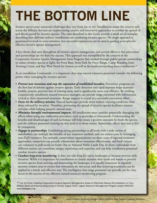 THE BOTTOM LINE
Invasive species pose numerous challenges that vary from site to site. Installations across the country and
across the Military Services are implementing creative and innovative approaches to combat the spread of,
and threats posed by, invasive species. The cases described in this Guide provide a small set of examples
describing how different military installations are combating invasive species. No single approach is
guaranteed to work in every situation, but successful experiences can be used as guiding principles for
effective invasive species management.

A key theme that runs throughout all invasive species management and control efforts is that prevention
and partnerships are the basis for success. This approach was exemplified by the creation of the
Cooperative Invasive Species Management Areas Program that worked through public-private partnerships
to reduce invasive species at Eglin Air Force Base, Avon Park Air Force Range, Camp Blanding Joint
Training Center, and Key West Naval Air Station, as well as the lands surrounding these installations.13

As an installation Commander, it is important that your natural resources personnel consider the following
points when managing for invasive species:

• Prevent new invasions and stop the expansion of established invaders. Prevention programs are
  the first line of defense against invasive species. Early detection and rapid response helps maintain
  healthy systems, prevents loss of training areas, and is significantly more cost effective. By working
  cooperatively, installation natural resources managers can provide range personnel with information
  critical to their situational awareness. Range support is crucial to a successful prevention effort.
• Focus on the military mission. Natural landscapes provide more realistic training conditions than
  those infested by invasives. Therefore, preventing the spread of invasive species facilitates mission
  activities while helping preserve natural areas.
• Minimize harmful environmental impacts. All installations must consider potentially damaging side
  effects when using any eradication procedure, such as pesticides or biocontrols. Understanding the
  benefits and disadvantages of each technique will help ensure a positive outcome for both the species
  and the military personnel training on that land or in those waters. Sometimes, effects may not at first
  be transparent.
• Engage in partnerships. Establishing strong partnerships at all levels with a wide variety of
  stakeholders can multiply the benefits of any treatment method, and can reduce costs by leveraging
  non-DoD resources. For example, conservation organizations can share costs of regional treatment
  approaches, researchers can provide information about treatment effectiveness, and local citizens
  can volunteer to pull weeds on Earth Day or National Public Lands Day. In short, individuals from
  different sectors can contribute unique experiences and expertise, and can help installation personnel
  combat invasive species.
• Conduct long-term monitoring. It does not take long for native landscapes to become overrun with
  invasives. While it is important for installations to closely monitor their lands and waters to prevent
  invasive species from arriving and dominating the landscape, it is equally important to regularly
  monitor treated areas to ensure that reinvasions do not occur, and that recurring treatments can be
  applied in a timely and effective way. The intelligence that range personnel can provide can be a key
  factor in the success of any effective natural resources monitoring program.

 13 U.S. Air Force. Creating Cooperative Invasive Species Management Areas to Effectively Reduce Re-infestation on Four
 Military Bases and Surrounding Lands in Florida. August 2010. Legacy Resource Management Program project #09-437.
 www.dodlegacy.org.



                                                   Suzie Tremmel, “Kudzu on a Bridge” June 7, 2009 via Flickr, Creative Commons Attribution.
 
