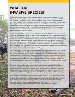 WHAT ARE
INVASIVE SPECIES?
Invasive species are non-native plants or animals that out-compete native species in any given
habitat. They cause significant harm to the economy and environment, and/or human health
and wellbeing. These species can take over training lands, injure soldiers, damage equipment,
overwhelm listed and at-risk species, and significantly erode natural resources and training budgets.
For example, some invasive grasses can increase the risk of wildfire and rate of native species
endangerment or extinction; others can cause loss of biological diversity, widespread tree death,
species endangerment, and reduced water quality and quantity. Less directly, they can impact
interstate trade and commerce, undermine border security operations, and decrease ecosystem
services1 vital to our nation’s economy.

A 2005 study found that invasives cost the U.S. approximately $138 billion every year2 and more
than $1.4 trillion each year across the world.3 These costs would be several times higher if monetary
values could be assigned to species extinction and losses in plant and animal diversity, ecosystem
services, and aesthetics. On military lands, invasives can impair mission exercises, degrade training
lands, and require costly work-arounds to meet mission objectives. For example, in Guam, the
brown treesnake (a non-native species accidently introduced to the island in the late 1940s) has
eliminated nine of the island’s 12 native forest bird species and most of the terrestrial vertebrates,
killed many house pets, caused widespread power outages resulting in millions of dollars of damages,
and bitten children – usually when they are sleeping.

The Department of Defense (DoD) faces a unique challenge in that military forces must maintain
and support DoD’s mission while simultaneously safeguarding the quality of natural resources
and habitats on its lands. Invasive species know no boundaries and are spreading at alarming rates
throughout the U.S. Installations across the country are threatened by these invasions, with areas
overrun by a variety of aquatic and terrestrial invasive species. Invasives affect training capabilities,
jeopardize military infrastructure, and hurt soldiers and native plants and animals. They do this
by overtaking landscapes and transforming them to a point where they no longer resemble natural
conditions that troops may face during combat.

Preventing and controlling each invasive species requires a unique approach that considers the
environmental implications for both military installations and neighboring communities, and is
most effective when done as early as possible and in collaboration with neighboring landowners.
Military commanders must understand both the threats posed by invasives and the tools required to
eradicate them, while ensuring those tools are used effectively and, when possible, proactively.

1 Ecosystem services are the benefits all living organisms obtain from ecosystems. The four categories of ecosystem
services are: provisioning services, including food, fresh water, fuel, fiber, and other goods; regulating services, such
as climate, water, disease regulation, and pollination; supporting services, such as habitat, soil formation, and nutrient
cycling; and cultural services, such as educational, aesthetic, cultural heritage values, recreation, and tourism.
2 Pimentel, D., R. Zuniga and D., Morrison. 2005. Update on the environmental and economic costs associated with
alien-invasive species in the United States. Ecological Economics 52: 273–288.
3 The Nature Conservancy. Protecting Native Plants and Animals; Taking on the Invaders. April 2010.
www.nature.org/initiatives/invasivespecies.
 