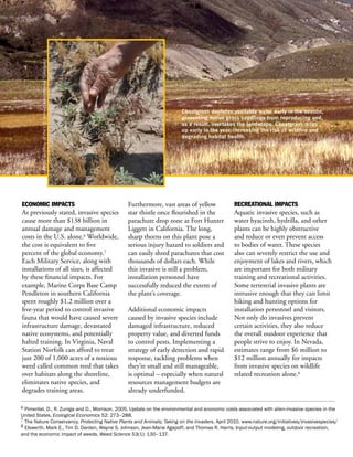 Photo courtesy of the U.S. Army Environmental Command.




                                                                                      Cheatgrass depletes available water early in the season,
                                                                                      preventing native grass seedlings from reproducing and,
                                                                                      as a result, overtakes the landscape. Cheatgrass dries
                                                                                      up early in the year, increasing the risk of wildfire and
                                                                                      degrading habitat health.




ECONOMIC IMPACTS                                                  Furthermore, vast areas of yellow        RECREATIONAL IMPACTS
As previously stated, invasive species                            star thistle once flourished in the      Aquatic invasive species, such as
cause more than $138 billion in                                   parachute drop zone at Fort Hunter       water hyacinth, hydrilla, and other
annual damage and management                                      Liggett in California. The long,         plants can be highly obstructive
costs in the U.S. alone.6 Worldwide,                              sharp thorns on this plant pose a        and reduce or even prevent access
the cost is equivalent to five                                    serious injury hazard to soldiers and    to bodies of water. These species
percent of the global economy.7                                   can easily shred parachutes that cost    also can severely restrict the use and
Each Military Service, along with                                 thousands of dollars each. While         enjoyment of lakes and rivers, which
installations of all sizes, is affected                           this invasive is still a problem,        are important for both military
by these financial impacts. For                                   installation personnel have              training and recreational activities.
example, Marine Corps Base Camp                                   successfully reduced the extent of       Some terrestrial invasive plants are
Pendleton in southern California                                  the plant’s coverage.                    intrusive enough that they can limit
spent roughly $1.2 million over a                                                                          hiking and hunting options for
five-year period to control invasive                              Additional economic impacts              installation personnel and visitors.
fauna that would have caused severe                               caused by invasive species include       Not only do invasives prevent
infrastructure damage, devastated                                 damaged infrastructure, reduced          certain activities, they also reduce
native ecosystems, and potentially                                property value, and diverted funds       the overall outdoor experience that
halted training. In Virginia, Naval                               to control pests. Implementing a         people strive to enjoy. In Nevada,
Station Norfolk can afford to treat                               strategy of early detection and rapid    estimates range from $6 million to
just 200 of 1,000 acres of a noxious                              response, tackling problems when         $12 million annually for impacts
weed called common reed that takes                                they’re small and still manageable,      from invasive species on wildlife
over habitats along the shoreline,                                is optimal – especially when natural     related recreation alone.8
eliminates native species, and                                    resources management budgets are
degrades training areas.                                          already underfunded.

6 Pimentel, D., R. Zuniga and D., Morrison. 2005. Update on the environmental and economic costs associated with alien-invasive species in the
United States. Ecological Economics 52: 273–288.
7 The Nature Conservancy. Protecting Native Plants and Animals; Taking on the Invaders. April 2010. www.nature.org/initiatives/invasivespecies/
8 Elswerth, Mark E., Tim D. Darden, Wayne S. Johnson, Jean-Marie Agapoff, and Thomas R. Harris. Input-output modeling, outdoor recreation,
and the economic impact of weeds. Weed Science 53(1): 130–137.
 