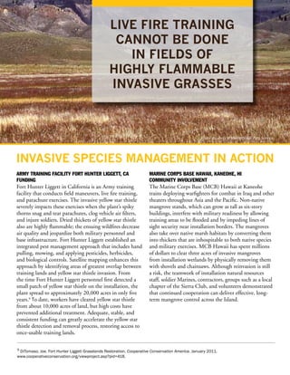LIVE FIRE TRAINING
                                                  CANNOT BE DONE
                                                    IN FIELDS OF
                                                 HIGHLY FLAMMABLE
                                                 INVASIVE GRASSES



                                                                                                   Photo courtesy of the National Park Service.




INVASIVE SPECIES MANAGEMENT IN ACTION
ARMY TRAINING FACILITY FORT HUNTER LIGGETT, CA                         MARINE CORPS BASE HAWAII, KANEOHE, HI
FUNDING                                                                COMMUNITY INVOLVEMENT
Fort Hunter Liggett in California is an Army training                  The Marine Corps Base (MCB) Hawaii at Kaneohe
facility that conducts field maneuvers, live fire training,            trains deploying warfighters for combat in Iraq and other
and parachute exercises. The invasive yellow star thistle              theaters throughout Asia and the Pacific. Non-native
severely impacts these exercises when the plant’s spiky                mangrove stands, which can grow as tall as six-story
thorns snag and tear parachutes, clog vehicle air filters,             buildings, interfere with military readiness by allowing
and injure soldiers. Dried thickets of yellow star thistle             training areas to be flooded and by impeding lines of
also are highly flammable; the ensuing wildfires decrease              sight security near installation borders. The mangroves
air quality and jeopardize both military personnel and                 also take over native marsh habitats by converting them
base infrastructure. Fort Hunter Liggett established an                into thickets that are inhospitable to both native species
integrated pest management approach that includes hand                 and military exercises. MCB Hawaii has spent millions
pulling, mowing, and applying pesticides, herbicides,                  of dollars to clear three acres of invasive mangroves
and biological controls. Satellite mapping enhances this               from installation wetlands by physically removing them
approach by identifying areas of greatest overlap between              with shovels and chainsaws. Although reinvasion is still
training lands and yellow star thistle invasion. From                  a risk, the teamwork of installation natural resources
the time Fort Hunter Liggett personnel first detected a                staff, soldier Marines, contractors, groups such as a local
small patch of yellow star thistle on the installation, the            chapter of the Sierra Club, and volunteers demonstrated
plant spread to approximately 20,000 acres in only five                that continued cooperation can deliver effective, long-
years.9 To date, workers have cleared yellow star thistle              term mangrove control across the Island.
from about 10,000 acres of land, but high costs have
prevented additional treatment. Adequate, stable, and
consistent funding can greatly accelerate the yellow star
thistle detection and removal process, restoring access to
once-usable training lands.

9 DiTomaso, Joe. Fort Hunter Liggett Grasslands Restoration. Cooperative Conservation America. January 2011.
www.cooperativeconservation.org/viewproject.asp?pid=418.
 