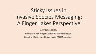 Sticky Issues in
Invasive Species Messaging:
A Finger Lakes Perspective
Finger Lakes PRISM
Hilary Mosher, Finger Lakes PRISM Coordinator
Caroline Marschner, Finger Lakes PRISM member
 
