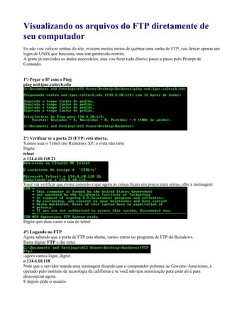 Visualizando os arquivos do FTP diretamente de
seu computador
Eu não vou colocar senhas do site, existem muitos meios de quebrar uma senha de FTP, vou deixar apenas um
login de UNIX que funciona, mas tem permissão restrita.
A gente já tem todos os dados necessários, mas vou fazer tudo dinovo passo a passo pelo Prompt de
Comando.
1º) Pegar o IP com o Ping
ping ned.ipac.caltech.edu
2º) Verificar se a porta 21 (FTP) está aberta.
Vamos usar o Telnet (no Ruindows XP, o vista não tem)
Digite:
telnet
o 134.4.10.118 21
Você vai verificar que existe conexão e que agora as coisas ficam um pouco mais sérias, olhe a mensagem:
Digite quit duas vazes e saia do telnet
4º) Logando no FTP
Agora sabendo que a porta de FTP esta aberta, vamos entrar no programa de FTP do Ruindows.
Basta digitar FTP e dar enter
-agora vamos logar, digite:
o 134.4.10.118
Note que o servidor manda uma mensagem dizendo que o computador pertence ao Governo Americano, é
operado pelo instituto de tecnologia da califórnia e se você não tem autorização para estar ali é para
desconectar agora.
E depois pede o usuário
 