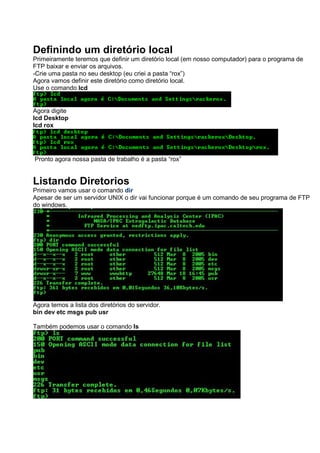 Definindo um diretório local
Primeiramente teremos que definir um diretório local (em nosso computador) para o programa de
FTP baixar e enviar os arquivos.
-Crie uma pasta no seu desktop (eu criei a pasta “rox”)
Agora vamos definir este diretório como diretório local.
Use o comando lcd
Agora digite
lcd Desktop
lcd rox
Pronto agora nossa pasta de trabalho é a pasta “rox”
Listando Diretorios
Primeiro vamos usar o comando dir
Apesar de ser um servidor UNIX o dir vai funcionar porque é um comando de seu programa de FTP
do windows.
Agora temos a lista dos diretórios do servidor.
bin dev etc msgs pub usr
Também podemos usar o comando ls
 