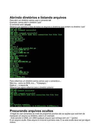 Abrindo diretórios e listando arquivos
Para abrir um diretório vamos usar o comando cd
Exemplo: vamos abrir o diretório “pub”
O comando será: cd pub
Observe que aparece a lista de todos os arquivos e diretórios que contem no diretório “pub”
Para voltarmos um diretório acima vamos usar o comando c ..
Não é c.. como no DOS, é c .. “C(espaço)..”
Digite c .. e depois ls
Observe que agora voltamos para o diretório anterior.
Procurando arquivos ocultos
O legal de usar comandos ao invés de programas prontos são as opções que você tem de
manipular um arquivo ou diretório, este é um exemplo.
Este servidor é UNIX, em UNIX qualquer arquivo que começa com um “.” (ponto)
É um arquivo oculto. Este arquivo é invisível a primeira vista. E se esta oculto deve ser por algum
motivo.
 