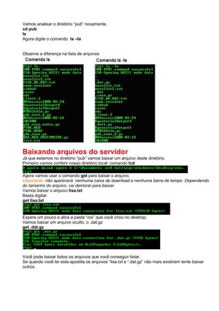 Vamos analisar o diretório “pub” novamente.
cd pub
ls
Agora digite o comando ls –la
Observe a diferença na lista de arquivos
Baixando arquivos do servidor
Já que estamos no diretório “pub” vamos baixar um arquivo deste diretório.
Primeiro vamos conferir nosso diretório local: comando lcd
Agora vamos usar o comando get para baixar o arquivo.
Importante: não aparecerá nenhuma caixa de download e nenhuma barra de tempo. Dependendo
do tamanho do arquivo, vai demorar para baixar.
Vamos baixar o arquivo lisa.txt
Basta digitar:
get lisa.txt
Espere um pouco e abra a pasta “rox” que você criou no desktop.
Vamos baixar um arquivo oculto, o .dat.gz
get .dat.gz
Você pode baixar todos os arquivos que você conseguir listar.
Se quando você ler esta apostila os arquivos “lisa.txt e “.dat.gz” não mais existirem tente baixar
outros.
 