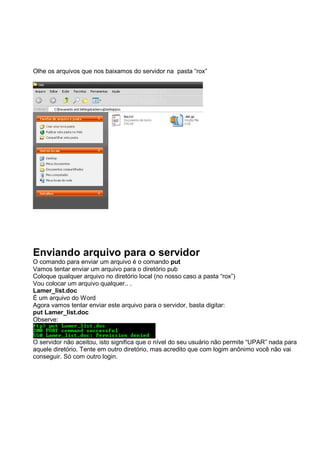 Olhe os arquivos que nos baixamos do servidor na pasta “rox”
Enviando arquivo para o servidor
O comando para enviar um arquivo é o comando put
Vamos tentar enviar um arquivo para o diretório pub
Coloque qualquer arquivo no diretório local (no nosso caso a pasta “rox”)
Vou colocar um arquivo qualquer.. .
Lamer_list.doc
É um arquivo do Word
Agora vamos tentar enviar este arquivo para o servidor, basta digitar:
put Lamer_list.doc
Observe:
O servidor não aceitou, isto significa que o nível do seu usuário não permite “UPAR” nada para
aquele diretório. Tente em outro diretório, mas acredito que com logim anônimo você não vai
conseguir. Só com outro login.
 