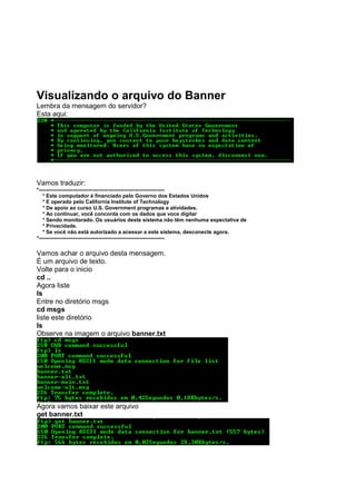 Visualizando o arquivo do Banner
Lembra da mensagem do servidor?
Esta aqui:
Vamos traduzir:
*------------------------------------------------------------------------
* Este computador é financiado pelo Governo dos Estados Unidos
* E operado pelo California Institute of Technology
* De apoio ao curso U.S. Government programas e atividades.
* Ao continuar, você concorda com os dados que voce digitar
* Sendo monitorado. Os usuários deste sistema não têm nenhuma expectativa de
* Privacidade.
* Se você não está autorizado a acessar a este sistema, desconecte agora.
*------------------------------------------------------------------------
Vamos achar o arquivo desta mensagem.
É um arquivo de texto.
Volte para o inicio
cd ..
Agora liste
ls
Entre no diretório msgs
cd msgs
liste este diretório
ls
Observe na imagem o arquivo banner.txt
Agora vamos baixar este arquivo
get banner.txt
 