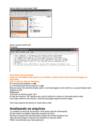 Agora observe nossa pasta “rox”
Abra o arquivo banner.txt
Surpresa:
Você deve estar pensando:
Então eu vou deletar este arquivo no servidor e colocar outro com minha mensagem no
lugar dele.
Isto é o famoso Banner Grabbing.
O comando para deletar é o del
E o comando para enviar arquivo é o put
Mas as coisas não são tão simples assim, você esta logado como anônimo e sua permissão neste
diretório é este.
drwxr-xr-x
você esta no terceiro grupo “xr-“
Ai não tem nenhum “w” significa que você só pode ler o arquivo e não pode gravar nada.
Com login anônimo sem chance, você terá que pegar alguma senha e logar.
Tem mais arquivos de banner ai, baixe eles e olhe.
Analisando os arquivos
Eu analisei os arquivos do servidor e não achei nada de interessante.
Só tem dados de satélite, telescópio estudos de física.
Se fosse na guerra fria até dava para vender para União Soviética rsrs.
Mas da para estudar e estrutura de diretórios e arquivos UNIX
Olhem as extensões que mais aparecem.
 