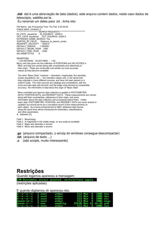 .dat dat é uma abreviação de data (dados), este arquivo contem dados, neste caso dados de
telescópio, satélite,sei la.
Eu renomei um deles para .txt , tinha isto:
File Name: .dat, Processing Time: Thu Feb 8 04:30:00
Output option: compact_2
************************** SEARCH REQUESTS ******************************
IN_CSYS : equatorial , IN_EQUINOX : J2000.0
OUT_CSYS: equatorial , OUT_EQUINOX: J2000.0
EXTENDED_NAME_SEARCH: Yes
SORTED_BY_FIELD : Distance_to_search_center
REDSHIFT_VELOCITY : 10000.0
DEFAULT_RADIUS : 1.000000
DEFAULT_BEGIN_YEAR : 1900
DEFAULT_END_YEAR : 2006
IAU NAME STYLE : S
NEARPOSN:
1.4514872000d ; 54.55719600 ; 1.00
Much care has gone into the collection of POSITIONS and VELOCITIES in
NED, and they are carried along with uncertainties and references to
their origin. These are continually over-written by more accurate
values as they become available.
The other "Basic Data", however -- diameters, magnitudes, flux densities,
cluster populations, etc -- are indicative values only, in the sense that
they originate in many different sources, and have not been placed on a
uniform scale. The main sources are catalogs and compilations, with the
more accurate data sets favored, and the larger ones favored at comparable
accuracy. No information is kept about the origin of "Basic Data".
More controlled and rigorous data collection is applied to PHOTOMETRIC
DATA, POSITION DATA, and REDSHIFT DATA. These measurements are carried
along with their uncertainties, references to their origin, and some
information about the data collection and processing behind them. Unlike
basic data, PHOTOMETRIC, POSITION, and REDSHIFT DATA are never erased or
updated, but should serve as a cumulative record of the measurements on
each object. As a future enhancement to NED, additional data frames
along the same lines will be introduced for kinematics, classifications,
and other parameters.
A. Galaxies (G)
Field 1: Morphology
Field 2: A magnitude in the visible range, on any scale as available
Field 3: Major axis diameter in arcmin
Field 4: Minor axis diameter in arcmin
.gz (arquivo compactado, o winzip do windows consegue descompactar)
.txt (arquivo de texto ...)
.c (são scripts, muito interessante)
Restrições
Quando logamos apareceu a mensagem:
(restrições aplicadas)
E quando digitamos dir apareceu isto.
 