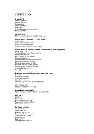 CONTEUDO
O que é FTP
- Conceitos básicos
- Cliente/Servidor
- Porta padrão
- Como conectar
- Comandos
- TraDução de nome de arquivos
- Mensagens FTP
Servidor alvo
- Sobre o servidor que envia dados para NASA
Visualizando o servidor FTP com proxy
- Webexploiter
- Como pegar o IP do servidor
- Procurando portas abertas
- Visualizando FTP de uma forma segura
Visualizando os arquivos do FTP diretamente de seu computador
- Como pegar o IP
- Verificando se a porta 21 está aberta
- Logando no servidor
- Definindo um diretório local
- Listando diretórios
- Abrindo diretórios e listando arquivos
- Procurando arquivos ocultos
- Baixando arquivos do servidor
- Enviando arquivo para o servidor
- Visualizando o arquivo do Banner
- Analisando os arquivos
- Restrições
Enviando comandos diretamente para o servidor
- Entendendo os comandos
- Logando no Sistema
- Sistema operacional
- Conexão de Dados
- Comandos que utilizam conexão de dados
FTP via TELNET
- Conexão direta com o servidor
- Conexão de rede via FTP
- Como criar uma conexão de rede com o servidor
FTP UNIX
- Usuários
- Navegação
- Principais comandos UNIX
- Modificando os permissões
- Principais diretórios
- Senhas e Exploits
- Login anônimo
- Logar como root
- Diretório das senhas
- Decriptografando uma senha
- Quebrando uma senha
- Exploits UNIX
- BuG DE PHF
- Principais Falhas de FTP
 