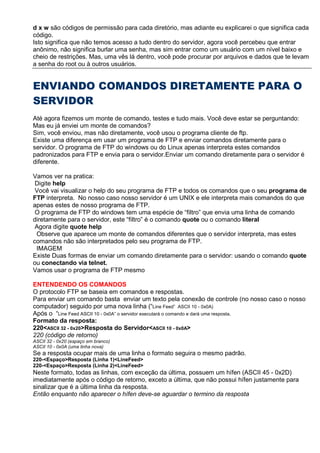 d x w são códigos de permissão para cada diretório, mas adiante eu explicarei o que significa cada
código.
Isto significa que não temos acesso a tudo dentro do servidor, agora você percebeu que entrar
anônimo, não significa burlar uma senha, mas sim entrar como um usuário com um nível baixo e
cheio de restrições. Mas, uma vês lá dentro, você pode procurar por arquivos e dados que te levam
a senha do root ou à outros usuários.
ENVIANDO COMANDOS DIRETAMENTE PARA O
SERVIDOR
Até agora fizemos um monte de comando, testes e tudo mais. Você deve estar se perguntando:
Mas eu já enviei um monte de comandos?
Sim, você enviou, mas não diretamente, você usou o programa cliente de ftp.
Existe uma diferença em usar um programa de FTP e enviar comandos diretamente para o
servidor. O programa de FTP do windows ou do Linux apenas interpreta estes comandos
padronizados para FTP e envia para o servidor.Enviar um comando diretamente para o servidor é
diferente.
Vamos ver na pratica:
Digite help
Você vai visualizar o help do seu programa de FTP e todos os comandos que o seu programa de
FTP interpreta. No nosso caso nosso servidor é um UNIX e ele interpreta mais comandos do que
apenas estes de nosso programa de FTP.
O programa de FTP do windows tem uma espécie de “filtro” que envia uma linha de comando
diretamente para o servidor, este “filtro” é o comando quote ou o comando literal
Agora digite quote help
Observe que aparece um monte de comandos diferentes que o servidor interpreta, mas estes
comandos não são interpretados pelo seu programa de FTP.
IMAGEM
Existe Duas formas de enviar um comando diretamente para o servidor: usando o comando quote
ou conectando via telnet.
Vamos usar o programa de FTP mesmo
ENTENDENDO OS COMANDOS
O protocolo FTP se baseia em comandos e respostas.
Para enviar um comando basta enviar um texto pela conexão de controle (no nosso caso o nosso
computador) seguido por uma nova linha (“Line Feed” ASCII 10 - 0x0A)
Após o “Line Feed ASCII 10 - 0x0A” o servidor executará o comando e dará uma resposta.
Formato da resposta:
220<ASCII 32 - 0x20>Resposta do Servidor<ASCII 10 - 0x0A>
220 (código de retorno)
ASCII 32 - 0x20 (espaço em branco)
ASCII 10 - 0x0A (uma linha nova)
Se a resposta ocupar mais de uma linha o formato seguira o mesmo padrão.
220-<Espaço>Resposta (Linha 1)<LineFeed>
220-<Espaço>Resposta (Linha 2)<LineFeed>
Neste formato, todas as linhas, com exceção da última, possuem um hífen (ASCII 45 - 0x2D)
imediatamente após o código de retorno, exceto a última, que não possui hífen justamente para
sinalizar que é a última linha da resposta.
Então enquanto não aparecer o hífen deve-se aguardar o termino da resposta
 