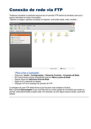 Conexão de rede via FTPConexão de rede via FTPConexão de rede via FTPConexão de rede via FTP
Podemos visualizar e manipular arquivos de um servidor FTP dentro do windows como se o
arquivo estivesse no nosso computador.
Observe a imagem, aparece as pastas no explorer, você pode copiar, colar, recortar...
Para criar a conexão:
- Clique em Iniciar > Configurações > Painel de Controle > Conexões de Rede.
- Em outros locais (coluna à esquerda) entre em Meus Locais de Rede
- Depois clique em Adicionar local de Rede
- Agora é só ir seguindo as etapas.
- Coloque o IP ou o endereço do servidor de FTP
A vantagem de usar FTP desta forma é que fica bem mais simples e intuitivo.
Mas a grande Desvantagem é que você não terá as varias opções de comandos que existe no
prompt, você está limitado a copiar colar. Por exemplo, se tiver algum arquivo oculto, você nem
saberá.
 
