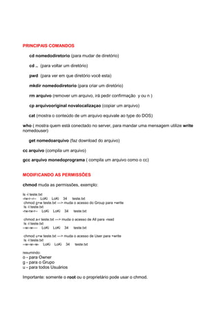 PRINCIPAIS COMANDOS
cd nomedodiretorio (para mudar de diretório)
cd .. (para voltar um diretório)
pwd (para ver em que diretório você esta)
mkdir nomedodiretorio (para criar um diretório)
rm arquivo (remover um arquivo, irá pedir confirmação y ou n )
cp arquivooriginal novalocalizaçao (copiar um arquivo)
cat (mostra o conteúdo de um arquivo equivale ao type do DOS)
who ( mostra quem está conectado no server, para mandar uma mensagem utilize write
nomedouser)
get nomedoarquivo (faz download do arquivo)
cc arquivo (compila um arquivo)
gcc arquivo monedoprograma ( compila um arquivo como o cc)
MODIFICANDO AS PERMISSÕES
chmod muda as permissões, exemplo:
ls -l teste.txt
-rw-r--r-- LoKi LoKi 34 teste.txt
chmod g+w teste.txt ---> muda o acesso do Group para +write
ls -l teste.txt
-rw-rw-r-- LoKi LoKi 34 teste.txt
chmod a-r teste.txt ---> muda o acesso de All para -read
ls -l teste.txt
--w--w---- LoKi LoKi 34 teste.txt
chmod u+w teste.txt ---> muda o acesso de User para +write
ls -l teste.txt
--w--w--w- LoKi LoKi 34 teste.txt
resumindo:
o - para Owner
g - para o Grupo
u - para todos Usuários
Importante: somente o root ou o proprietário pode usar o chmod.
 